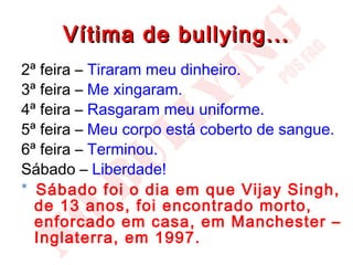 Vítima de bullying...
2ª feira – Tiraram meu dinheiro.
3ª feira – Me xingaram.
4ª feira – Rasgaram meu uniforme.
5ª feira – Meu corpo está coberto de sangue.
6ª feira – Terminou.
Sábado – Liberdade!
* Sábado foi o dia em que Vijay Singh,
  de 13 anos, foi encontrado morto,
  enforcado em casa, em Manchester –
  Inglaterra, em 1997.
 