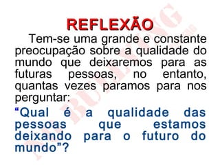 REFLEXÃO
   Tem-se uma grande e constante
preocupação sobre a qualidade do
mundo que deixaremos para as
futuras pessoas, no entanto,
quantas vezes paramos para nos
perguntar:
“Qual é a qualidade das
pessoas      que       estamos
deixando para o futuro do
mundo”?
 