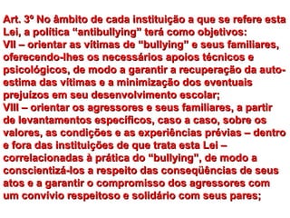 Art. 3º No âmbito de cada instituição a que se refere esta
Lei, a política “antibullying” terá como objetivos:
VII – orientar as vítimas de “bullying” e seus familiares,
oferecendo-lhes os necessários apoios técnicos e
psicológicos, de modo a garantir a recuperação da auto-
estima das vítimas e a minimização dos eventuais
prejuízos em seu desenvolvimento escolar;
VIII – orientar os agressores e seus familiares, a partir
de levantamentos específicos, caso a caso, sobre os
valores, as condições e as experiências prévias – dentro
e fora das instituições de que trata esta Lei –
correlacionadas à prática do “bullying”, de modo a
conscientizá-los a respeito das conseqüências de seus
atos e a garantir o compromisso dos agressores com
um convívio respeitoso e solidário com seus pares;
 