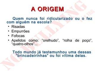 A ORIGEM
    Quem nunca foi ridicularizado ou o fez
com alguém na escola?
 • Risadas
 • Empurrões
 • Fofocas
 • Apelidos como: “orelhudo”, “rolha de poço”,
   “quatro-olhos”...

   Todo mundo já testemunhou uma dessas
    “brincadeirinhas” ou foi vítima delas.
 