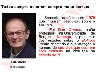 Todos sempre acharam sempre muito comum.

                           Somente na década de 1.970
                       que iniciaram pesquisas sobre o
                       assunto.
                             Foi Dan Olweus, então
                       professor na Universidade de
                       Bergen , Noruega, o precursor
                       dos estudos sobre o Bullying
                        tendo chamado a sua atenção o
                       número de suicídios que ocorrem
                       com crianças na Noruega na
                       década de 70.  
    Dan Olwes
   (pesquisador)    
 