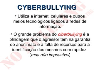 CYBERBULLYING
 • Utiliza a internet, celulares e outros
 meios tecnológicos ligados a redes de
                informação.
 • O grande problema do ciberbullying é a
blindagem que o agressor tem na garantia
do anonimato e a falta de recursos para a
  identificação dos mesmos com rapidez.
            (mas não impossível)
 