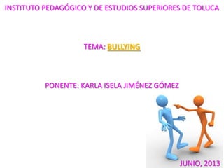 INSTITUTO PEDAGÓGICO Y DE ESTUDIOS SUPERIORES DE TOLUCA
TEMA: BULLYING
PONENTE: KARLA ISELA JIMÉNEZ GÓMEZ
JUNIO, 2013
 