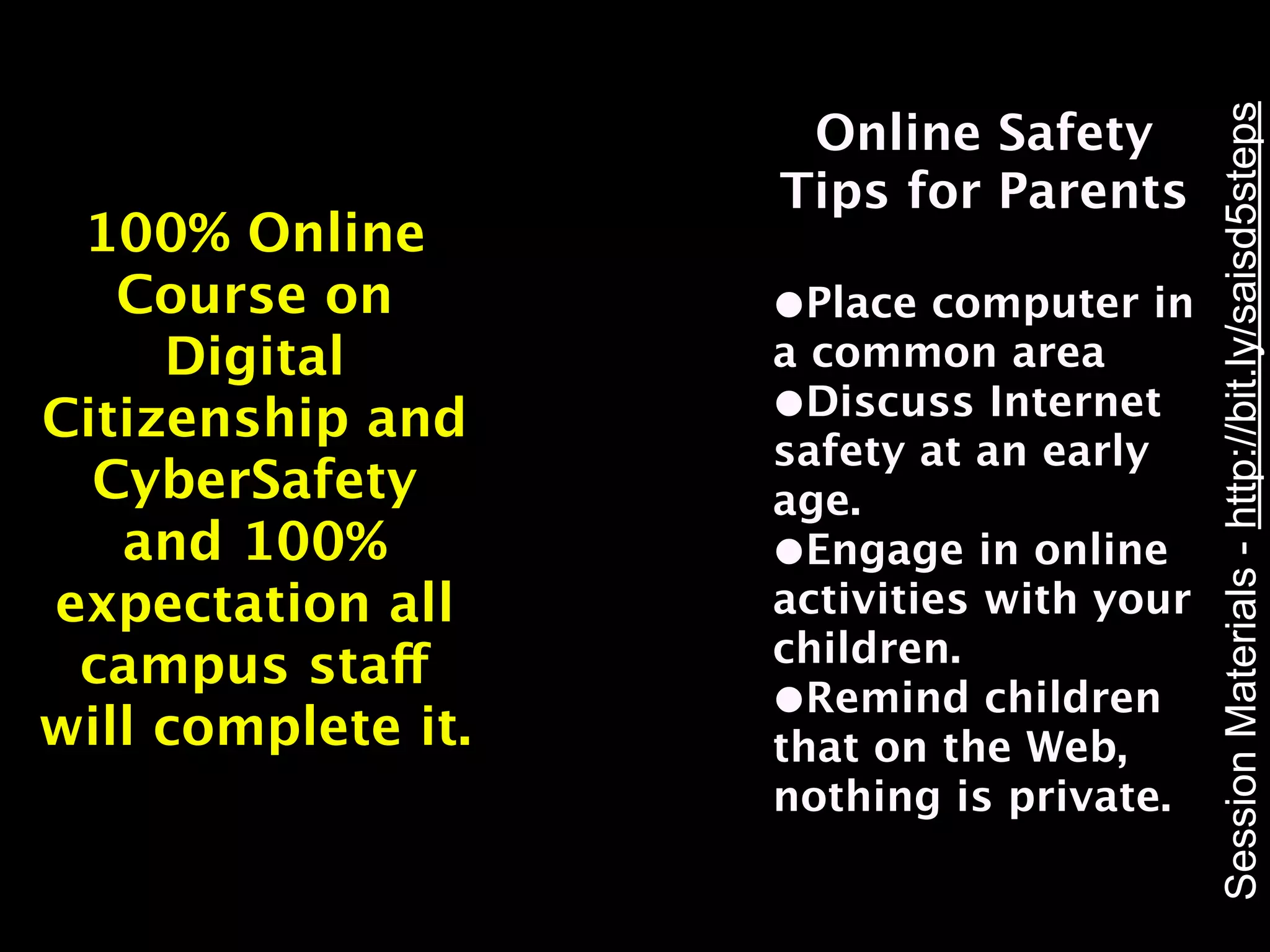 Session Materials - http://bit.ly/saisd5steps
                     Online Safety
                    Tips for Parents
 100% Online
   Course on        •Place computer in
     Digital        a common area
Citizenship and     •Discuss Internet
                    safety at an early
  CyberSafety       age.
   and 100%         •Engage in online
expectation all     activities with your
 campus staff       children.
                    •Remind children
will complete it.   that on the Web,
                    nothing is private.
 