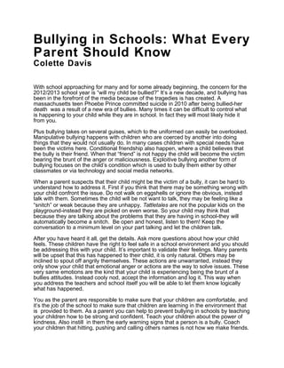 Bullying in Schools: What Every
Parent Should Know
Colette Davis

With school approaching for many and for some already beginning, the concern for the
2012/2013 school year is “will my child be bullied?” It’s a new decade, and bullying has
been in the forefront of the media because of the tragedies is has created. A
massachusetts teen Phoebe Prince committed suicide in 2010 after being bullied-her
death was a result of a new era of bullies. Many times it can be difficult to control what
is happening to your child while they are in school. In fact they will most likely hide it
from you.

Plus bullying takes on several guises, which to the uniformed can easily be overlooked.
Manipulative bullying happens with children who are coerced by another into doing
things that they would not usually do. In many cases children with special needs have
been the victims here. Conditional friendship also happen, where a child believes that
the bully is their friend. When that “friend” is not happy the child will become the victim
bearing the brunt of the anger or maliciousness. Exploitive bullying another form of
bullying focuses on the child’s condition which is used to bully them either by other
classmates or via technology and social media networks.

When a parent suspects that their child might be the victim of a bully, it can be hard to
understand how to address it. First if you think that there may be something wrong with
your child confront the issue. Do not walk on eggshells or ignore the obvious, instead
talk with them. Sometimes the child will be not want to talk, they may be feeling like a
“snitch” or weak because they are unhappy. Tattletales are not the popular kids on the
playground-instead they are picked on even worse. So your child may think that
because they are talking about the problems that they are having in school-they will
automatically become a snitch. Be open and honest, listen to them! Keep the
conversation to a minimum level on your part talking and let the children talk.

After you have heard it all, get the details. Ask more questions about how your child
feels. These children have the right to feel safe in a school environment and you should
be addressing this with your child. It’s important to validate their feelings. Many parents
will be upset that this has happened to their child, it is only natural. Others may be
inclined to spout off angrily themselves. These actions are unwarranted, instead they
only show your child that emotional anger or actions are the way to solve issues. These
very same emotions are the kind that your child is experiencing being the brunt of a
bullies attitudes. Instead cooly nod, accept the information and log it. This way when
you address the teachers and school itself you will be able to let them know logically
what has happened.

You as the parent are responsible to make sure that your children are comfortable, and
it’s the job of the school to make sure that children are learning in the environment that
is provided to them. As a parent you can help to prevent bullying in schools by teaching
your children how to be strong and confident. Teach your children about the power of
kindness. Also instill in them the early warning signs that a person is a bully. Coach
your children that hitting, pushing and calling others names is not how we make friends.
 