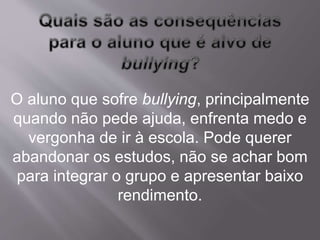 O aluno que sofre bullying, principalmente 
quando não pede ajuda, enfrenta medo e 
vergonha de ir à escola. Pode querer 
abandonar os estudos, não se achar bom 
para integrar o grupo e apresentar baixo 
rendimento. 
 