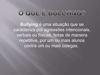 Bullying é uma situação que se 
caracteriza por agressões intencionais, 
verbais ou físicas, feitas de maneira 
repetitiva, por um ou mais alunos 
contra um ou mais colegas. 
 