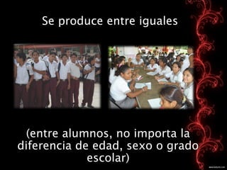 Se produce entre iguales




 (entre alumnos, no importa la
diferencia de edad, sexo o grado
             escolar)
 