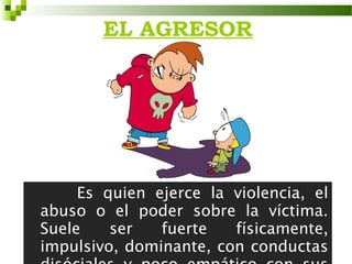 EL AGRESOR




     Es quien ejerce la violencia, el
abuso o el poder sobre la víctima.
Suele    ser   fuerte   físicamente,
impulsivo, dominante, con conductas
 