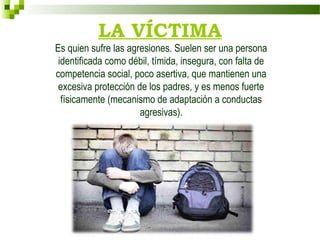 LA VÍCTIMA
Es quien sufre las agresiones. Suelen ser una persona
 identificada como débil, tímida, insegura, con falta de
competencia social, poco asertiva, que mantienen una
 excesiva protección de los padres, y es menos fuerte
  físicamente (mecanismo de adaptación a conductas
                      agresivas).
 