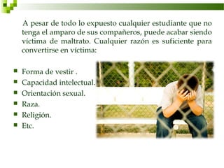A pesar de todo lo expuesto cualquier estudiante que no
    tenga el amparo de sus compañeros, puede acabar siendo
    víctima de maltrato. Cualquier razón es suficiente para
    convertirse en víctima:

   Forma de vestir .
   Capacidad intelectual.
   Orientación sexual.
   Raza.
   Religión.
   Etc.
 
