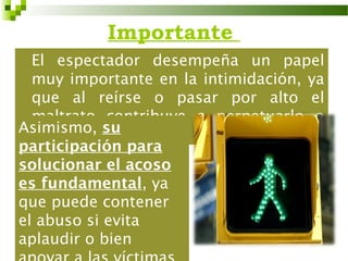 Importante
  El espectador desempeña un papel
  muy importante en la intimidación, ya
  que al reírse o pasar por alto el
  maltrato contribuye a perpetuarlo o
Asimismo, su
  reforzarlo.
participación para
solucionar el acoso
es fundamental, ya
que puede contener
el abuso si evita
aplaudir o bien
 