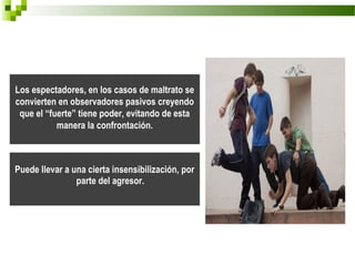 Los espectadores, en los casos de maltrato se
convierten en observadores pasivos creyendo
 que el “fuerte” tiene poder, evitando de esta
           manera la confrontación.



Puede llevar a una cierta insensibilización, por
                parte del agresor.
 