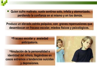    Quien sufre maltrato, suele sentirse solo, infeliz y atemorizado,
          perdiendo la confianza en sí mismo y en los demás.

Produce un elevado estrés psíquico, con graves repercusiones que
  desembocan en fracaso escolar, miedos físicos y psicológicos.


     Fracaso escolar y ansiedad
            anticipatoria.

   Anulación de la personalidad e
 identidad del niño/a, llegándose en
casos extremos a tendencias suicidas
           y depresiones.
 