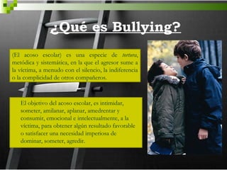 ¿Qué es Bullying?
(El acoso escolar) es una especie de tortura,
metódica y sistemática, en la que el agresor sume a
la víctima, a menudo con el silencio, la indiferencia
o la complicidad de otros compañeros.



   El objetivo del acoso escolar, es intimidar,
   someter, amilanar, aplanar, amedrentar y
   consumir, emocional e intelectualmente, a la
   víctima, para obtener algún resultado favorable
   o satisfacer una necesidad imperiosa de
   dominar, someter, agredir.
 
