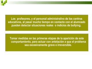 Los profesores, y el personal administrativo de los centros
educativos, al pasar mucho tiempo en contacto con el alumnado
  pueden detectar situaciones reales o indicios de bullying.



 Tomar medidas en las primeras etapas de la aparición de este
  comportamiento, para actuar con antelación a que el problema
           sea excesivamente grave e irreversible.
 