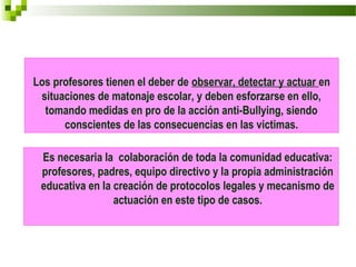 Los profesores tienen el deber de observar, detectar y actuar en
 situaciones de matonaje escolar, y deben esforzarse en ello,
  tomando medidas en pro de la acción anti-Bullying, siendo
      conscientes de las consecuencias en las victimas.

 Es necesaria la colaboración de toda la comunidad educativa:
 profesores, padres, equipo directivo y la propia administración
 educativa en la creación de protocolos legales y mecanismo de
                 actuación en este tipo de casos.
 