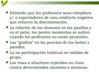    Evitando que los profesores sean cómplices
    y/ o espectadores de una conducta negativa
    que refuerce la discriminación.
   La relación de los alumnos en los pasillos y
    en el patio, los peores momentos se sufren
    cuando los profesores no están presentes.
   Los “grafitis” en las puertas de los baños y
    paredes.
   La no participación habitual en salidas de
    grupo.
   Las risas o abucheos repetidos en clase
    contra determinados alumnos o alumnas.
 