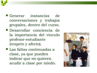    Generar     instancias   de
    conversaciones y trabajos
    grupales, dentro del curso.
   Desarrollar conciencia de
    la importancia del vinculo
    profesor-estudiante
    (respeto y afecto).
   Las faltas continuadas a
    clase, ya que pueden
    indicar que no quieren
    acudir a clase por miedo.
 