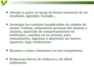    Atender a quien se queja de forma insistente de ser
    insultado, agredido, burlado…

   Investigar los cambios inexplicables de estados de
    animo: tristeza, aislamiento personal del alumno o
    alumna, aparición de comportamientos no
    habituales, cambios en su actitud, poco
    comunicativo, lágrimas o depresión sin motivo
    aparente, bajo rendimiento

   Escasas o nulas relaciones con los compañeros.

   Evidencias físicas de violencia y de difícil
    explicación
 