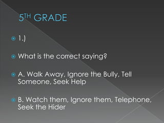 

1.)



What is the correct saying?



A. Walk Away, Ignore the Bully, Tell
Someone, Seek Help



B. Watch them, Ignore them, Telephone,
Seek the Hider

 