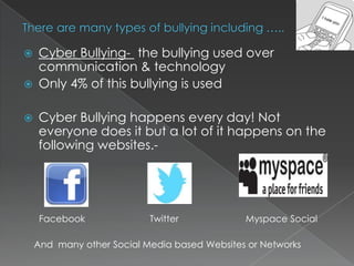 



Cyber Bullying- the bullying used over
communication & technology
Only 4% of this bullying is used
Cyber Bullying happens every day! Not
everyone does it but a lot of it happens on the
following websites.-

Facebook

Twitter

Myspace Social

And many other Social Media based Websites or Networks

 
