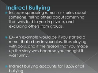 

Includes spreading rumors or stories about
someone, telling others about something
that was told to you in private, and
excluding others from groups.



EX- An example would be if you started a
rumor that a boy in your class likes playing
with dolls, and if the reason that you made
up the story was because you thought it
was funny.



Indirect bullying accounts for 18.5% of all
bullying

 