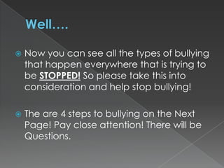 

Now you can see all the types of bullying
that happen everywhere that is trying to
be STOPPED! So please take this into
consideration and help stop bullying!



The are 4 steps to bullying on the Next
Page! Pay close attention! There will be
Questions.

 
