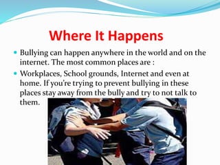 Where It Happens 
 Bullying can happen anywhere in the world and on the 
internet. The most common places are : 
 Workplaces, School grounds, Internet and even at 
home. If you’re trying to prevent bullying in these 
places stay away from the bully and try to not talk to 
them. 
 
