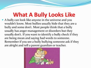 What A Bully Looks Like 
 A bully can look like anyone in the universe and you 
wouldn’t know. Most bullies usually hide that they are a 
bully and some don’t. Most people think that a bully 
usually has anger management or disorders but they 
usually don’t. If you want to identify a bully check if they 
are being mean and saying bad words to someone. 
Remember if you see a bully bullying someone ask if they 
are alright and tell a parent guardian or teacher. 
 