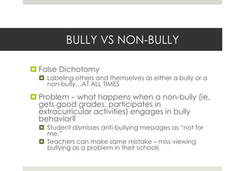 BULLY VS NON-BULLYFalse DichotomyLabeling others and themselves as either a bully or a non-bully…AT ALL TIMESProblem – what happens when a non-bully (ie, gets good grades, participates in extracurricular activities) engages in bully behavior?Student dismisses anti-bullying messages as “not for me.”Teachers can make same mistake – miss viewing bullying as a problem in their schools