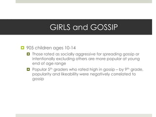 GIRLS and GOSSIP905 children ages 10-14Those rated as socially aggressive for spreading gossip or intentionally excluding others are more popular at young end of age rangePopular 5th graders who rated high in gossip – by 9th grade, popularity and likeability were negatively correlated to gossip