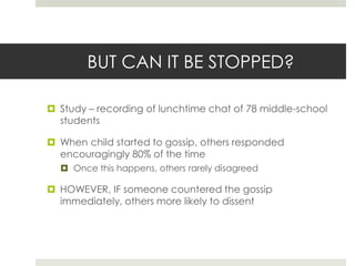 BUT CAN IT BE STOPPED?Study – recording of lunchtime chat of 78 middle-school studentsWhen child started to gossip, others responded encouragingly 80% of the timeOnce this happens, others rarely disagreedHOWEVER, IF someone countered the gossip immediately, others more likely to dissent