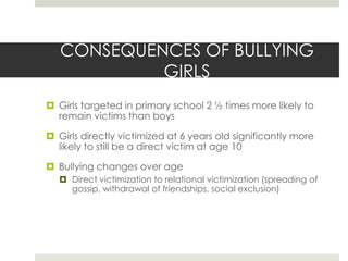 CONSEQUENCES OF BULLYING GIRLSGirls targeted in primary school 2 ½ times more likely to remain victims than boysGirls directly victimized at 6 years old significantly more likely to still be a direct victim at age 10 Bullying changes over age Direct victimization to relational victimization (spreading of gossip, withdrawal of friendships, social exclusion)