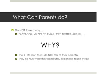 What Can Parents do?Do NOT take away…FACEBOOK, MY SPACE, EMAIL, TEXT, TWITTER, AIM, IM, …WHY?The #1 Reason teens do NOT talk to their parents?  They do NOT want their computer, cell phone taken away!