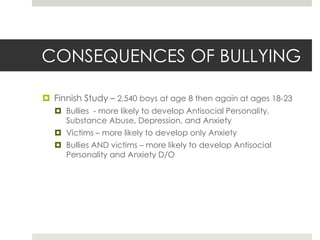 CONSEQUENCES OF BULLYINGFinnish Study – 2,540 boys at age 8 then again at ages 18-23Bullies  - more likely to develop Antisocial Personality, Substance Abuse, Depression, and AnxietyVictims – more likely to develop only AnxietyBullies AND victims – more likely to develop Antisocial Personality and Anxiety D/O