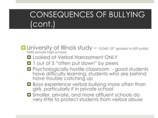CONSEQUENCES OF BULLYING (cont.)University of Illinois study – 10,060 10th graders in 659 public AND private high schoolsLooked at Verbal Harrassment ONLY1 out of 5 “often put down” by peersPsychologically hostile classroom  - good students have difficulty learning; students who are behind have trouble catching upBoys experience verbal bullying more often than girls, particularly if in private schoolSmaller, private, and more affluent schools do very little to protect students from verbal abuse 