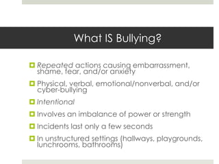 What IS Bullying?Repeated actions causing embarrassment, shame, fear, and/or anxietyPhysical, verbal, emotional/nonverbal, and/or cyber-bullyingIntentionalInvolves an imbalance of power or strengthIncidents last only a few secondsIn unstructured settings (hallways, playgrounds, lunchrooms, bathrooms)