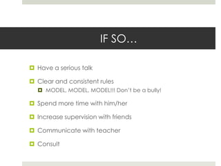 IF SO…Have a serious talk Clear and consistent rulesMODEL, MODEL, MODEL!!! Don’t be a bully!Spend more time with him/herIncrease supervision with friendsCommunicate with teacherConsult