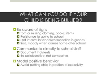 WHAT CAN YOU DO IF YOUR CHILD IS BEING BULLIED?Be aware of signsTorn or missing clothing, books, itemsResistance to going to schoolLost interest in schoolwork/decline in gradesSad, moody when comes home after schoolCommunicate directly to school staffDocument incidentsBe collaborative, not combativeModel positive behavior Avoid putting child in position of exclusivity