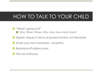 HOW TO TALK TO YOUR CHILD“What’s going on?” Who, When, Where, Why, How, How many times?Explain cliques in terms of power/control, not friendshipShare your own memories – empathyBrainstorm/Problem-solveThis too shall pass