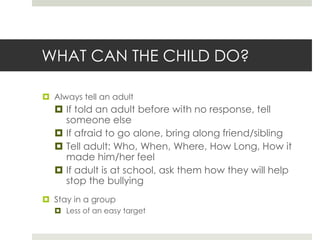 WHAT CAN THE CHILD DO?Always tell an adultIf told an adult before with no response, tell someone elseIf afraid to go alone, bring along friend/siblingTell adult: Who, When, Where, How Long, How it made him/her feelIf adult is at school, ask them how they will help stop the bullyingStay in a groupLess of an easy target