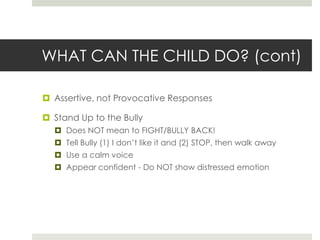 WHAT CAN THE CHILD DO? (cont)Assertive, not Provocative ResponsesStand Up to the BullyDoes NOT mean to FIGHT/BULLY BACK!Tell Bully (1) I don’t like it and (2) STOP, then walk awayUse a calm voiceAppear confident - Do NOT show distressed emotion