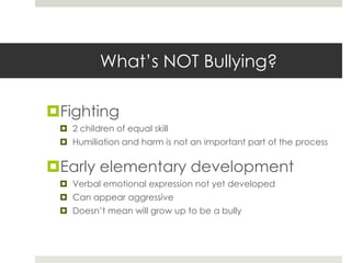 What’s NOT Bullying? Fighting2 children of equal skillHumiliation and harm is not an important part of the processEarly elementary developmentVerbal emotional expression not yet developedCan appear aggressiveDoesn’t mean will grow up to be a bully