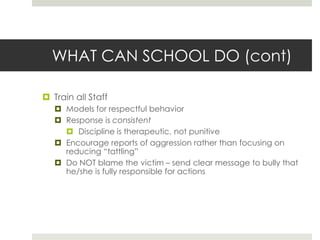 WHAT CAN SCHOOL DO (cont)Train all StaffModels for respectful behaviorResponse is consistentDiscipline is therapeutic, not punitiveEncourage reports of aggression rather than focusing on reducing “tattling”Do NOT blame the victim – send clear message to bully that he/she is fully responsible for actions