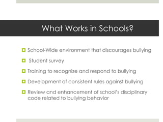 What Works in Schools?School-Wide environment that discourages bullying Student surveyTraining to recognize and respond to bullyingDevelopment of consistent rules against bullyingReview and enhancement of school’s disciplinary code related to bullying behavior