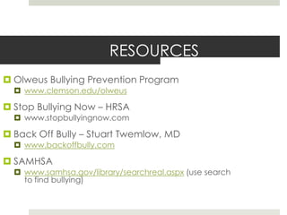 RESOURCESOlweusBullying Prevention Programwww.clemson.edu/olweusStop Bullying Now – HRSAwww.stopbullyingnow.comBack Off Bully – Stuart Twemlow, MDwww.backoffbully.comSAMHSAwww.samhsa.gov/library/searchreal.aspx (use search to find bullying)