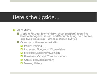 Here’s the Upside…2009 StudySteps to Respect (elementary school program) teaching how to Recognize, Refuse, and Report bullying, be assertive, and build friendships – 31% reduction in bullyingOther reductions reported withParent TrainingIncreased Playground SupervisionEffective Disciplinary MethodsHome-and-School CommunicationClassroom ManagementTraining Videos
