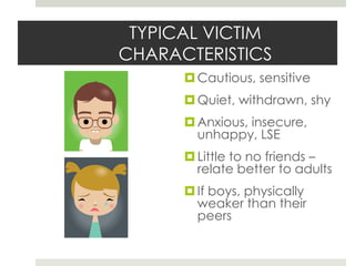 TYPICAL VICTIM CHARACTERISTICSCautious, sensitiveQuiet, withdrawn, shyAnxious, insecure, unhappy, LSELittle to no friends – relate better to adultsIf boys, physically weaker than their peers