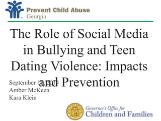 The Role of Social Media 
in Bullying and Teen 
Dating Violence: Impacts 
and Prevention 
Children’s Healthcare of Atlanta 
1 
September 11, 2014 
Amber McKeen 
Kara Klein 
 